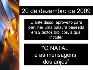 20 de dezembro de 2009 Diante disso, aproveito para partilhar uma palavra baseada em 2 textos bíblicos, a qual intitulei: “ O NATAL  e as mensagens  dos anjos” 