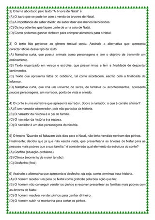 2) O tema abordado pelo texto “A árvore de Natal” é:
(A) O lucro que se pode ter com a venda de árvores de Natal.
(B) A importância de saber dividir, de saber doar aos menos favorecidos.
(C) Os ingredientes que fazem parte de uma ceia de Natal.
(D) Como podemos ganhar dinheiro para comprar alimentos para o Natal.
3) O texto lido pertence ao gênero textual conto. Assinale a alternativa que apresenta
características desse tipo de texto.
(A) Narrativa curta, que possui animais como personagens e tem o objetivo de transmitir um
ensinamento.
(B) Texto organizado em versos e estrofes, que possui rimas e tem a finalidade de despertar
sentimentos.
(C) Texto que apresenta fatos do cotidiano, tal como acontecem, escrito com a finalidade de
informar.
(D) Narrativa curta, que cria um universo de seres, de fantasia ou acontecimentos, apresenta
poucos personagens, um narrador, ponto de vista e enredo.
4) O conto é uma narrativa que apresenta narrador. Sobre o narrador, o que é correto afirmar?
(A) É um narrador observador, pois não participa da história.
(B) O narrador da história é o pai da família.
(C) O narrador da história é a esposa.
(D) O narrador é um dos personagens da história.
5) O trecho “Quando só faltavam dois dias para o Natal, não tinha vendido nenhum dos pinhos.
Finalmente, decidiu que já que não vendia nada, que presentearia as árvores de Natal para as
pessoas mais pobres que a sua família.” é considerado qual elemento da estrutura do conto?
(A) Conflito (situação-problema)
(B) Clímax (momento de maior tensão)
(C) Desfecho (final)
6) Assinale a alternativa que apresenta o desfecho, ou seja, como terminou essa história.
(A) O homem receber um peru de Natal como gratidão pela boa ação que fez.
(B) O homem não conseguir vender os pinhos e resolver presentear as famílias mais pobres com
as árvores de Natal.
(C) O homem resolver vender pinhos para ganhar dinheiro.
(D) O homem subir na montanha para cortar os pinhos.
 