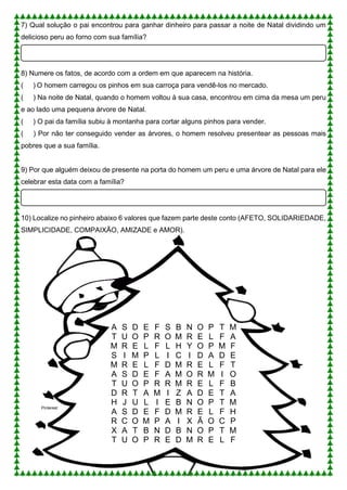 7) Qual solução o pai encontrou para ganhar dinheiro para passar a noite de Natal dividindo um
delicioso peru ao forno com sua família?
8) Numere os fatos, de acordo com a ordem em que aparecem na história.
( ) O homem carregou os pinhos em sua carroça para vendê-los no mercado.
( ) Na noite de Natal, quando o homem voltou à sua casa, encontrou em cima da mesa um peru
e ao lado uma pequena árvore de Natal.
( ) O pai da família subiu à montanha para cortar alguns pinhos para vender.
( ) Por não ter conseguido vender as árvores, o homem resolveu presentear as pessoas mais
pobres que a sua família.
9) Por que alguém deixou de presente na porta do homem um peru e uma árvore de Natal para ele
celebrar esta data com a família?
10) Localize no pinheiro abaixo 6 valores que fazem parte deste conto (AFETO, SOLIDARIEDADE,
SIMPLICIDADE, COMPAIXÃO, AMIZADE e AMOR).
A S D E F S B N O P T M
T U O P R O M R E L F A
M R E L F L H Y O P M F
S I M P L I C I D A D E
M R E L F D M R E L F T
A S D E F A M O R M I O
T U O P R R M R E L F B
D R T A M I Z A D E T A
H J U L I E B N O P T M
A S D E F D M R E L F H
R C O M P A I X Ã O C P
X A T B N D B N O P T M
T U O P R E D M R E L F
Pinterest
 