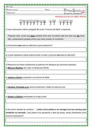 Escola___________________________________________________________________
Professor(a): ________________________ Data: ____________
Aluno(a): ____________________________________________
PRONOMES EM JOGO
1) Leia novamente o último parágrafo Do conto “A árvore de Natal” e responda.
“Naquela noite, soube que esse presente tinha sido concedido pela boa obra que ele havia
feito, presenteando aqueles pinhos que havia cortado na montanha.”
a) O pronome esse está se referindo à qual substantivo?
b) A qual substantivo citado anteriormente no texto o pronome ele está se referindo?
2) Reescreva as frases substituindo as palavras em destaque por pronomes pessoais.
a) Márcia e Rodrigo irão viajar no Natal para Recife.
b) Juliana e Carina compraram uma árvore de Natal.
c) Carolina, Fernando e eu iremos comemorar o Natal na casa da vovó.
d) Sandro e Gabriel participarão do amigo oculto.
3) No trecho retirado da narrativa “... cortou cinco pinhos e os carregou em sua carroça para
vendê-los no mercado.” qual palavra nos apresenta a ideia de posse, sendo classificada como
pronome possessivo?
Viviane Aragão
@sugestoes.pedagogicas
Habilidades de acordo com a BNCC: EF35LP14
 