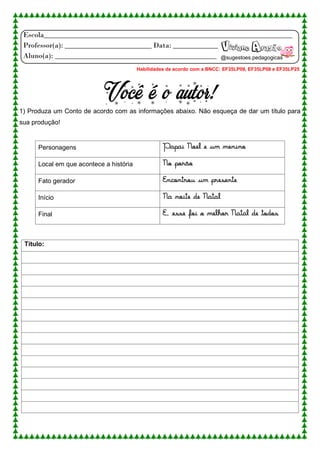 Escola__________________________________________________________________
Professor(a): _______________________ Data: ____________
Aluno(a): ___________________________________________
Você é o autor!
1) Produza um Conto de acordo com as informações abaixo. Não esqueça de dar um título para
sua produção!
Personagens Papai Noel e um menino
Local em que acontece a história No porão
Fato gerador Encontrou um presente
Início Na noite de Natal
Final E, esse foi o melhor Natal de todos
Título:
Viviane Aragão
@sugestoes.pedagogicas
Habilidades de acordo com a BNCC: EF35LP09, EF35LP08 e EF35LP25
 