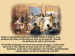 Pintura de Jean Baptiste Debret
Então o champanha estimula o poeta, anima o músico, e os
prazeres da mesa confundem-se com os do espírito, através
do perfume do café e dos licores.
A reunião prossegue em torno das mesas de jogo; à meia-noite
serve-se o chá, depois do qual cada um se retira para o seu
aposento, onde não é raro deparar com móveis, perfeitamente
conservados, de fins do século de Luís XIV.
 