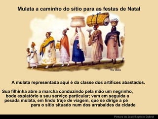 Pintura de Jean Baptiste Debret
A mulata representada aqui é da classe dos artífices abastados.
Sua filhinha abre a marcha conduzindo pela mão um negrinho,
bode expiatório a seu serviço particular; vem em seguida a
pesada mulata, em lindo traje de viagem, que se dirige a pé
para o sítio situado num dos arrabaldes da cidade
Mulata a caminho do sítio para as festas de Natal
 