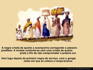 Pintura de Jean Baptiste Debret
A negra criada de quarto a acompanha carregando o pássaro
predileto. A mulata contenta-se com uma criada de quarto
preta a fim de não comprometer a própria cor.
Vem logo depois da primeira negra de serviço, com o gongá,
cesto em que se coloca a roupa-branca.
 