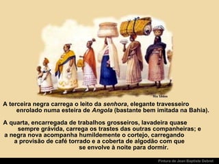 Pintura de Jean Baptiste Debret
A terceira negra carrega o leito da senhora, elegante travesseiro
enrolado numa esteira de Angola (bastante bem imitada na Bahia).
A quarta, encarregada de trabalhos grosseiros, lavadeira quase
sempre grávida, carrega os trastes das outras companheiras; e
a negra nova acompanha humildemente o cortejo, carregando
a provisão de café torrado e a coberta de algodão com que
se envolve à noite para dormir.
 