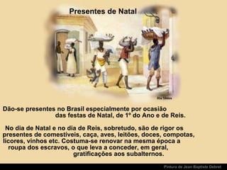 Pintura de Jean Baptiste Debret
Presentes de Natal
Dão-se presentes no Brasil especialmente por ocasião
das festas de Natal, de 1º do Ano e de Reis.
No dia de Natal e no dia de Reis, sobretudo, são de rigor os
presentes de comestíveis, caça, aves, leitões, doces, compotas,
licores, vinhos etc. Costuma-se renovar na mesma época a
roupa dos escravos, o que leva a conceder, em geral,
gratificações aos subalternos.
 
