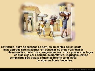 Pintura de Jean Baptiste Debret
Entretanto, entre as pessoas de bem, os presentes de um gosto
mais apurado são mandados em bandejas de prata com toalhas
de musselina muito finas, pregueadas com arte e presas com laços
de fitas cuja cor é sempre interpretativa, linguagem erótica
complicada pela adição engenhosamente combinada
de algumas flores inocentes.
 