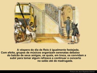 Pintura de Jean Baptiste Debret
A véspera do dia de Reis é igualmente festejada.
Com efeito, grupos de músicos organizam serenatas debaixo
do balcão de seus amigos, os quais, em troca, os convidam a
subir para tomar algum refresco e continuar o concerto
no salão até de madrugada.
 