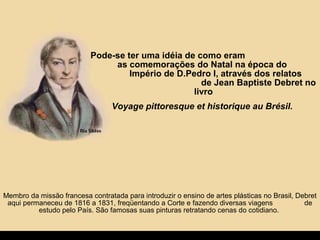 Pode-se ter uma idéia de como eram
as comemorações do Natal na época do
Império de D.Pedro I, através dos relatos
de Jean Baptiste Debret no
livro
Voyage pittoresque et historique au Brésil.
Membro da missão francesa contratada para introduzir o ensino de artes plásticas no Brasil, Debret
aqui permaneceu de 1816 a 1831, freqüentando a Corte e fazendo diversas viagens de
estudo pelo País. São famosas suas pinturas retratando cenas do cotidiano.
 