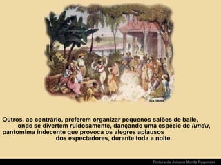 Pintura de Johann Moritz Rugendas
Outros, ao contrário, preferem organizar pequenos salões de baile,
onde se divertem ruidosamente, dançando uma espécie de lundu,
pantomima indecente que provoca os alegres aplausos
dos espectadores, durante toda a noite.
 