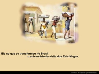 Pintura de Jean Baptiste Debret
Eis no que se transformou no Brasil
o aniversário da visita dos Reis Magos.
 