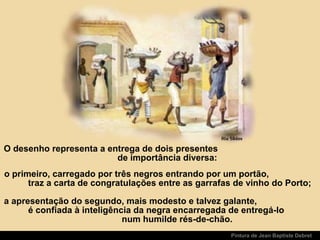 Pintura de Jean Baptiste Debret
o primeiro, carregado por três negros entrando por um portão,
traz a carta de congratulações entre as garrafas de vinho do Porto;
a apresentação do segundo, mais modesto e talvez galante,
é confiada à inteligência da negra encarregada de entregá-lo
num humilde rés-de-chão.
O desenho representa a entrega de dois presentes
de importância diversa:
 