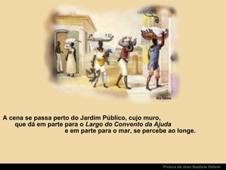 Pintura de Jean Baptiste Debret
A cena se passa perto do Jardim Público, cujo muro,
que dá em parte para o Largo do Convento da Ajuda
e em parte para o mar, se percebe ao longe.
 