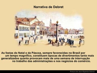 Pintura de Jean Baptiste Debret
Narrativa de Debret
As festas do Natal e da Páscoa, sempre favorecidas no Brasil por
um tempo magnífico, constituem épocas de divertimentos tanto mais
generalizados quanto provocam mais de uma semana de interrupção
no trabalho das administrações e nos negócios do comércio.
 