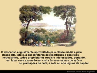 O descanso é igualmente aproveitado pela classe média e pela
classe alta, isto é, a dos diretores de repartições e dos ricos
negociantes, todos proprietários rurais e interessados, portanto,
em fazer essa excursão em visita às suas usinas de açúcar
ou plantações de café, a sete ou oito léguas da capital.
Pintura de Johann Moritz Rugendas
 