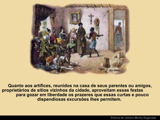 Quanto aos artífices, reunidos na casa de seus parentes ou amigos,
proprietários de sítios vizinhos da cidade, aproveitam essas festas
para gozar em liberdade os prazeres que essas curtas e pouco
dispendiosas excursões lhes permitem.
Pintura de Johann Moritz Rugendas
 