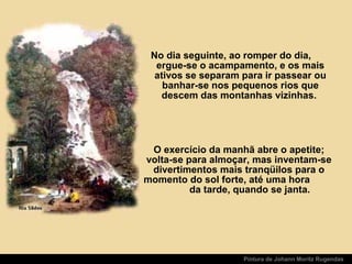 Pintura de Johann Moritz Rugendas
No dia seguinte, ao romper do dia,
ergue-se o acampamento, e os mais
ativos se separam para ir passear ou
banhar-se nos pequenos rios que
descem das montanhas vizinhas.
O exercício da manhã abre o apetite;
volta-se para almoçar, mas inventam-se
divertimentos mais tranqüilos para o
momento do sol forte, até uma hora
da tarde, quando se janta.
 