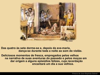 Pintura de Jean Baptiste Debret
Das quatro às sete dorme-se e, depois da ave-maria,
dança-se durante toda a noite ao som do violão.
Deliciosos momentos de fresca, empregados pelos velhos
na narrativa de suas aventuras do passado e pelos moços em
dar origem a alguns episódios felizes, cuja recordação
encantará um dia a sua velhice.
 