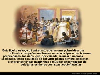 Pintura de Jean Baptiste Debret
Este ligeiro esboço dá entretanto apenas uma pobre idéia das
brilhantes recepções realizadas na mesma época nas imensas
propriedades dos ricos, que, por vaidade, reúnem numerosa
sociedade, tendo o cuidado de convidar poetas sempre dispostos
a improvisar lindas quadrinhas e músicos encarregados de
deleitaras senhoras com suas modinhazinhas.
 