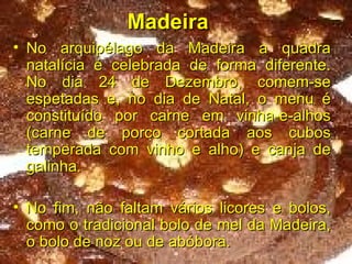 Madeira   No arquipélago da Madeira a quadra natalícia é celebrada de forma diferente. No dia 24 de Dezembro, comem-se espetadas e, no dia de Natal, o menu é constituído por carne em vinha-e-alhos (carne de porco cortada aos cubos temperada com vinho e alho) e canja de galinha. No fim, não faltam vários licores e bolos, como o tradicional bolo de mel da Madeira, o bolo de noz ou de abóbora. 