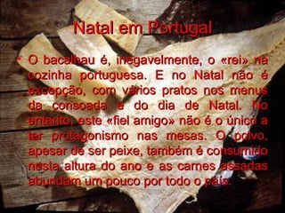 Natal em Portugal O bacalhau é, inegavelmente, o «rei» na cozinha portuguesa. E no Natal não é excepção, com vários pratos nos menus da consoada e do dia de Natal. No entanto, este «fiel amigo» não é o único a ter protagonismo nas mesas. O polvo, apesar de ser peixe, também é consumido nesta altura do ano e as carnes assadas abundam um pouco por todo o país.   