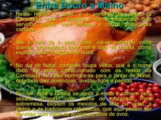 Entre Douro e Minho   Nesta região, o polvo é o preferido no jantar da Consoada, mas o bacalhau não é esquecido. São servidos juntos, com batatas e couve portuguesa cozidas.  Até à hora de ir para cama, via-se bebendo vinho quente, aromatizado com mel e pau de canela, como explica o site Tradições de Natal.  No dia de Natal, come-se roupa velha, que é o nome dado ao prato confeccionado com os restos da Consoada. A mesa aprimora-se para o jantar de Natal, enfeitada com amêndoas, avelãs, figos e passas.  Por fim, toda a família se senta à mesa e comem peru assado recheado com creme de castanhas. Para sobremesa, existem os mexidos de leite ou vinho, a aletria e as tradicionais rabanadas, que aqui podem ser servidas com calda de açúcar ou doce de ovos. 