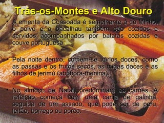 Trás-os-Montes e Alto Douro A ementa da Consoada é semelhante à do Minho, o polvo e o bacalhau também são cozidos e servidos acompanhados por batatas cozidas e couve portuguesa.  Pela noite dentro, comem-se vários doces, como as passas e os frutos secos, as migas doces e as filhós de jerimú (abóbora-menina).  No almoço de Natal, predominam as carnes. A refeição começa com uma canja de galinha, seguida de um assado, que pode ser de peru, leitão, borrego ou porco.   