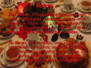 Beiras  Nas Beiras, a Consoada é celebrada com uma refeição de bacalhau cozido com batatas e couve, com o cabrito assado no forno a suceder-lhe no dia de Natal, acompanhado por batatinhas assadas.  Os doces são variados, com as habituais rabanadas, os sonhos, as filhós do joelho (são tendidas no joelho, o que lhes dá uma forma única) e o bolo torto, que é confeccionado com a massa das filhós. 