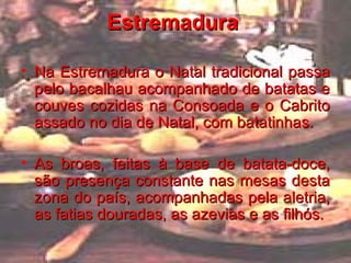 Estremadura   Na Estremadura o Natal tradicional passa pelo bacalhau acompanhado de batatas e couves cozidas na Consoada e o Cabrito assado no dia de Natal, com batatinhas. As broas, feitas à base de batata-doce, são presença constante nas mesas desta zona do país, acompanhadas pela aletria, as fatias douradas, as azevias e as filhós.   