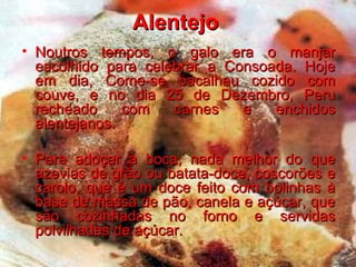 Alentejo  Noutros tempos, o galo era o manjar escolhido para celebrar a Consoada. Hoje em dia, Come-se bacalhau cozido com couve, e no dia 25 de Dezembro, Peru recheado com carnes e enchidos alentejanos.  Para adoçar a boca, nada melhor do que azevias de grão ou batata-doce, coscorões e carolo, que é um doce feito com bolinhas à base de massa de pão, canela e açúcar, que são cozinhadas no forno e servidas polvilhadas de açúcar. 