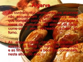 Algarve  Ao contrário dos alentejanos, os algarvios não esqueceram o galo, embora tenha que competir com o bacalhau pelo lugar à mesa da Consoada. No almoço de Natal, come-se o peru recheado, assado no forno.  As empanadilhas (doce semelhante à azevia), as broas de milho, as rabanadas e as filhós adoçam a boca dos comensais, nesta altura do ano.   