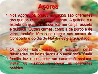 Açores   Nos Açores os pratos natalícios são diferentes dos que se comem no continente. A galinha é a estrela da quadra e é comida em canja, assada e guisada. Outras carnes, como a de porco e de vaca, também têm o seu lugar nas mesas da Consoada e do dia de Natal, neste arquipélago. Os doces são variados e passam pelas rabanadas, os bolos secos e o arroz doce. Cada família faz o seu licor em casa e é costume visitar os vizinhos e provar as diferentes bebidas. 