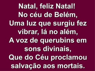 Natal, feliz Natal!  No céu de Belém, Uma luz que surgiu fez vibrar, lá no além, A voz de querubins em sons divinais, Que do Céu proclamou salvação aos mortais. 