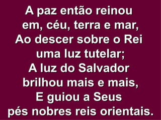 A paz então reinou  em, céu, terra e mar, Ao descer sobre o Rei  uma luz tutelar; A luz do Salvador  brilhou mais e mais, E guiou a Seus  pés nobres reis orientais. 