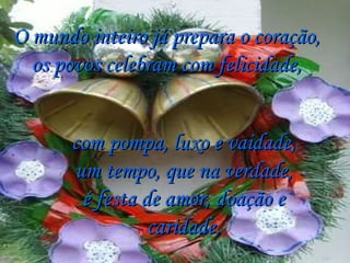 O mundo inteiro já prepara o coração, os povos celebram com felicidade, com pompa, luxo e vaidade, um tempo, que na verdade, é festa de amor, doação e caridade. 