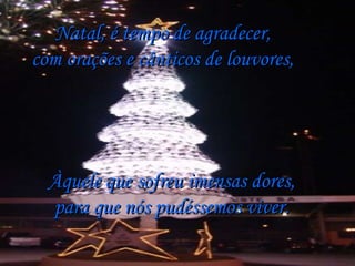 Natal, é tempo de agradecer, com orações e cânticos de louvores, Àquele que sofreu imensas dores, para que nós pudéssemos viver. 