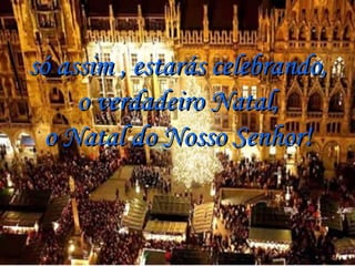 só assim , estarás celebrando, o verdadeiro Natal, o Natal do Nosso Senhor! 