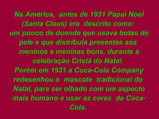 Na América,  antes de 1931 Papai Noel (Santa Claus) era  descrito como:  um pouco de duende que usava botas de pele e que distribuía presentes aos  meninos e meninas bons, durante a celebração Cristã do Natal.  Porém em 1931 a Coca-Cola Company redesenhou o  mascote  tradicional do  Natal, para ser olhado com um aspecto mais humano e usar as cores  da Coca-Cola.  