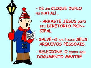 - Dê um  CLIQUE DUPLO  no  NATAL ! , -  ARRASTE JESUS  para seu  DIRETÓRIO PRIN-CIPAL . -  SALVE-O  em todos  SEUS  ARQUIVOS PESSOAIS . -  SELECIONE-O  como seu DOCUMENTO MESTRE . . 