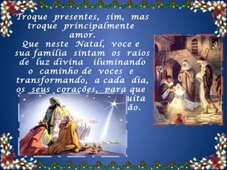 Troque presentes, sim, mas
   troque principalmente
            amor.
  Que neste Natal, voce e
sua família sintam os raios
 de luz divina iluminando
   o caminho de voces e
transformando, a cada dia,
os seus corações, para que
 vivam sempre com muita
  felicidade, paz e união.
 