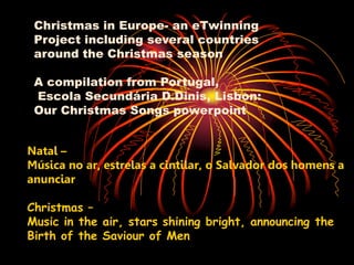 Christmas in Europe- an eTwinning
 Project including several countries
 around the Christmas season

 A compilation from Portugal,
 Escola Secundária D.Dinis, Lisbon:
 Our Christmas Songs powerpoint


Natal –
Música no ar, estrelas a cintilar, o Salvador dos homens a
anunciar

Christmas –
Music in the air, stars shining bright, announcing the
Birth of the Saviour of Men
 