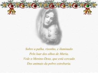Sobre a palha, risonho, e iluminado Pelo luar dos olhos de Maria, Vede o Menino-Deus, que está cercado Dos animais da pobre estrebaria. 