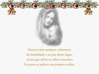 Nasceu entre pompas reluzentes; Na humildade e na paz deste lugar, Assim que abriu os olhos inocentes Foi para os pobres seu primeiro olhar. 