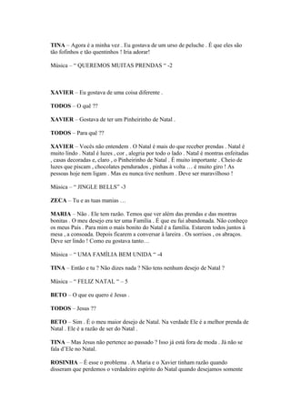 TINA – Agora é a minha vez . Eu gostava de um urso de peluche . É que eles são
tão fofinhos e tão quentinhos ! Iria adorar!
Música – “ QUEREMOS MUITAS PRENDAS “ -2
XAVIER – Eu gostava de uma coisa diferente .
TODOS – O quê ??
XAVIER – Gostava de ter um Pinheirinho de Natal .
TODOS – Para quê ??
XAVIER – Vocês não entendem . O Natal é mais do que receber prendas . Natal é
muito lindo . Natal é luzes , cor , alegria por todo o lado . Natal é montras enfeitadas
, casas decoradas e, claro , o Pinheirinho de Natal . É muito importante . Cheio de
luzes que piscam , chocolates pendurados , pinhas à volta … é muito giro ! As
pessoas hoje nem ligam . Mas eu nunca tive nenhum . Deve ser maravilhoso !
Música – “ JINGLE BELLS” -3
ZECA – Tu e as tuas manias …
MARIA – Não . Ele tem razão. Temos que ver além das prendas e das montras
bonitas . O meu desejo era ter uma Família . É que eu fui abandonada. Não conheço
os meus Pais . Para mim o mais bonito do Natal é a família. Estarem todos juntos à
mesa , a consoada. Depois ficarem a conversar à lareira . Os sorrisos , os abraços.
Deve ser lindo ! Como eu gostava tanto…
Música – “ UMA FAMÍLIA BEM UNIDA “ -4
TINA – Então e tu ? Não dizes nada ? Não tens nenhum desejo de Natal ?
Música – “ FELIZ NATAL “ – 5
BETO – O que eu quero é Jesus .
TODOS – Jesus ??
BETO – Sim . É o meu maior desejo de Natal. Na verdade Ele é a melhor prenda de
Natal . Ele é a razão de ser do Natal .
TINA – Mas Jesus não pertence ao passado ? Isso já está fora de moda . Já não se
fala d’Ele no Natal.
ROSINHA – É esse o problema . A Maria e o Xavier tinham razão quando
disseram que perdemos o verdadeiro espírito do Natal quando desejamos somente
 
