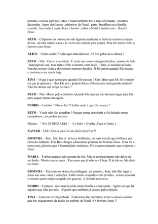 prendas e coisas para nós. Mas o Natal também não é ruas enfeitadas , montras
decoradas , luzes cintilantes , pinheiros de Natal , peru , bacalhau ou a família
reunida . Isso tudo é muito bom e bonito , mãos o Natal é muito mais . Natal é
Jesus .
BETO – Culpamos os outros por não ligarem nenhuma o facto de sermos crianças
de rua , de não termos casa e às vezes até comida para comer. Mas nós temos feito o
mesmo com Jesus.
ALICE – Como assim ? Acho que endoideceste . O frio gelou-te a cabeça !
BETO – Não . Esta é a realidade. É certo que somos marginalizados , postos de lado
, indesejáveis até. Mas temos feito o mesmo com Jesus. Temo-lo deixado de lado ,
fora das nossas vidas e dos nossos maiores desejos. Já foi assim quando Ele nasceu
e continua a ser ainda hoje.
TINA – O que é que aconteceu quando Ele nasceu ? Ouvi dizer que Ele foi o maior
rei que já apareceu . Que Ele era o próprio Deus .Não nasceu num grande palácio?
Não lhe deram um berço de ouro ?
BETO – Não. Muito pelo contrário. Quando Ele nasceu não tiveram lugar para Ele
nem sequer numa estalagem.
PEDRO – Coitado ! Não se faz !! Então onde é que Ele nasceu ?
BETO – Vocês não vão acreditar ! Nasceu numa estrebaria e foi deitado numa
manjedoura , ao pé dos animais.
Música – “ NA ESTREBARIA “ – 6 ( Solo + Ovelha ,Vaca e Burro )
XAVIER – Uhh ! Devia estar lá um cheiro horrível !!
ROSINHA – Sim . Não havia lá luzes brilhantes, só uma estrela que brilhava por
cima do estábulo. Três Reis Magos ofereceram prendas ao Menino Jesus . Esta foi a
noite mais gloriosa que a humanidade conheceu. Foi o acontecimento que originou o
Natal.
MARIA – É triste quando não gostam de nós. Mas o acontecimento não deixa de
ser lindo . Mostra muito amor . Um amor que já não se vê hoje. E já não se fala disto
no Natal.
ROSINHA – Tal como os donos da estalagem , as pessoas , hoje, não dão lugar a
Jesus nas suas vidas e corações. Estão muito ocupadas com prendas , coisas pessoais
e mesmo quem esteja ocupado em guerras. A história repete-se.
PEDRO – Contaste –nos uma história muito bonita e comovente . Agora sei que há
alguém que olha por nós . Alguém que também já passou pela rejeição.
TINA – Estou tão envergonhada . Estávamos tão entretidos com os nossos sonhos
que nos esquecemos da razão do espírito do Natal : O Menino Jesus !!
 