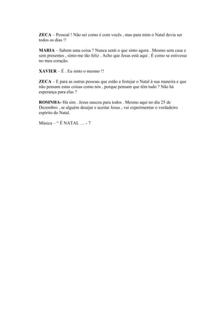 ZECA – Pessoal ! Não sei como é com vocês , mas para mim o Natal devia ser
todos os dias !!
MARIA – Sabem uma coisa ? Nunca senti o que sinto agora . Mesmo sem casa e
sem presentes , sinto-me tão feliz . Acho que Jesus está aqui . É como se estivesse
no meu coração.
XAVIER – É . Eu sinto o mesmo !!
ZECA – E para as outras pessoas que estão a festejar o Natal à sua maneira e que
não pensam estas coisas como nós , porque pensam que têm tudo ? Não há
esperança para elas ?
ROSINHA- Há sim . Jesus nasceu para todos . Mesmo aqui no dia 25 de
Dezembro , se alguém desejar e aceitar Jesus , vai experimentar o verdadeiro
espírito do Natal.
Música – “ É NATAL … - 7
 