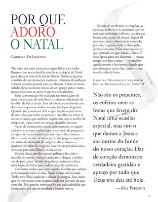 No fim do ano passado, meus filhos e eu traba-
lhamos com outra família para levar a alegria do Natal
para crianças com deficiências físicas. Nosso programa
consistia de apresentações musicais, números de palhaços
e muita atenção pessoal para as crianças. Como as neces-
sidades delas variavam muito de um grupo para o outro,
nunca sabíamos ao certo o que encontraríamos.
Uma apresentação foi realizada nas instalações de
uma organização de assistência a crianças deficientes de
famílias de baixa renda. Um adorável pequenino de uns
dois anos capturou minha atenção tão logo chegamos.
Quando me aproximei dele vi que respirava por meio
de um tubo que tinha no pescoço. Ao olhar ao redor vi
outras crianças que também respiravam com o auxílio de
máquinas, todas irmãs ou amigas daquele menino.
Antes de começarmos nossa apresentação, os organi-
zadores do evento conduziram uma sessão de perguntas
e respostas, da qual participaram os pais das crianças.
Mantive-me atenta. A maior parte das perguntas girava
em torno da demanda de oxigênio das crianças —
quantos cilindros de oxigênio haveria nas próximas duas
semanas para seus filhos e coisas assim.
Depois disso, um dos nossos palhaços fez todo o
mundo rir, nossas crianças cantaram e chegou a minha
vez de participar. Vestida de palhaça, comecei a fazer
uma figura de balão para cada criança da audiência.
Conforme andava por entre aquelas famílias que sofrem
tanta angústia todos os dias, fiquei muito emocionada.
Tenho três filhos saudáveis e cheios de energia. Não tenho
que me preocupar com oxigênio cada vez que saio de casa
com eles. Não preciso monitorá-los em cada atividade que
fazem, para que não se excedam e fiquem sem ar.
Depois de receberem os chapéus, as
espadas, as flores e os cachorros que for-
mei com as bexigas infláveis, as crianças
foram para a pista de dança. Fiquei ali
sentada, calada, observando e orando
por elas, e agradecendo a Deus pelas
minhas bênçãos. E foi nesse momento
que entendi por que adoro o Natal. É
uma época para nos doarmos — nosso
tempo, energia e amor —, e também
agradecermos e louvarmos Àquele que
nos abençoou com vida e amor, e que
nos dá tudo de bom.
Gabriela DeLorenzo é membro da
Família Internacional na Índia. 1
POR QUE
ADORO
O NATAL
Gabriela DeLorenzo
Não são os presentes,
os enfeites nem as
festas que fazem do
Natal uma ocasião
especial, mas sim o
que damos a Jesus e
aos outros do fundo
do nosso coração. Dar
de coração demonstra
verdadeira gratidão e
apreço por tudo que
Deus nos deu até hoje.
—Alex Peterson
11
 