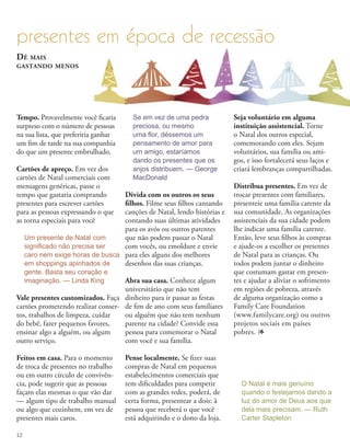 Tempo. Provavelmente você ficaria
surpreso com o número de pessoas
na sua lista, que preferiria ganhar
um fim de tarde na sua companhia
do que um presente embrulhado.
Cartões de apreço. Em vez dos
cartões de Natal comerciais com
mensagens genéricas, passe o
tempo que gastaria comprando
presentes para escrever cartões
para as pessoas expressando o que
as torna especiais para você
Divida com os outros os seus
filhos. Filme seus filhos cantando
canções de Natal, lendo histórias e
contando suas últimas atividades
para os avós ou outros parentes
que não podem passar o Natal
com vocês, ou emoldure e envie
para eles alguns dos melhores
desenhos das suas crianças.
Abra sua casa. Conhece algum
universitário que não tem
dinheiro para ir passar as festas
de fim de ano com seus familiares
ou alguém que não tem nenhum
parente na cidade? Convide essa
pessoa para comemorar o Natal
com você e sua família.
Pense localmente. Se fizer suas
compras de Natal em pequenos
estabelecimentos comerciais que
tem dificuldades para competir
com as grandes redes, poderá, de
certa forma, presentear a dois: à
pessoa que receberá o que você
está adquirindo e o dono da loja.
Seja voluntário em alguma
instituição assistencial. Torne
o Natal dos outros especial,
comemorando com eles. Sejam
voluntários, sua família ou ami-
gos, e isso fortalecerá seus laços e
criará lembranças compartilhadas.
Distribua presentes. Em vez de
trocar presentes com familiares,
presenteie uma família carente da
sua comunidade. As organizações
assistenciais da sua cidade podem
lhe indicar uma família carente.
Então, leve seus filhos às compras
e ajude-os a escolher os presentes
de Natal para as crianças. Ou
todos podem juntar o dinheiro
que costumam gastar em presen-
tes e ajudar a aliviar o sofrimento
em regiões de pobreza, através
de alguma organização como a
Family Care Foundation
(www.familycare.org) ou outros
projetos sociais em países
pobres. 1
presentes em época de recessão
Vale presentes customizados. Faça
cartões prometendo realizar conser-
tos, trabalhos de limpeza, cuidar
do bebê, fazer pequenos favores,
ensinar algo a alguém, ou algum
outro serviço.
Feitos em casa. Para o momento
de troca de presentes no trabalho
ou em outro círculo de convivên-
cia, pode sugerir que as pessoas
façam elas mesmas o que vão dar
— algum tipo de trabalho manual
ou algo que cozinhem, em vez de
presentes mais caros.
Dê mais
gastando menos
Um presente de Natal com
significado não precisa ser
caro nem exige horas de busca
em shoppings apinhados de
gente. Basta seu coração e
imaginação. — Linda King
Se em vez de uma pedra
preciosa, ou mesmo
uma flor, déssemos um
pensamento de amor para
um amigo, estaríamos
dando os presentes que os
anjos distribuem. — George
MacDonald
O Natal é mais genuíno
quando o festejamos dando a
luz do amor de Deus aos que
dela mais precisam. — Ruth
Carter Stapleton
12
 