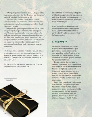 Se ainda não encontrou a porta para
a vida eterna, para o amor e para uma
vida livre de culpa e remorso por
erros passados, encontre-a agora por
meio desta oração:
Jesus, obrigado por vir para o meu
mundo, para me levar de volta para
o Seu. Quero vivenciar Seu amor e
perdão. Eu O recebo agora como meu
Salvador. Amém.
A R E S P O S TA
Lembra-se de quando era criança
e queria muito alguma coisa que
parecia que nunca aconteceria,
mas quando o sonho finalmente se
realizava, era muito melhor do que
você esperava? Foi o que fez o nosso
Pai Celestial no Natal.
Desde o início dos tempos, as
pessoas esperavam algo especial que
tornasse suas vidas verdadeiramente
felizes e completas. Mas quem
imaginaria que a resposta aos seus
anelos viria na forma de um bebê
nascido em um estábulo, numa terra
distante? Pois foi exatamente o que
aconteceu.
Deus viu o coração de cada pessoa
que criou e o coração das que ainda
haviam de vir ao mundo, e sabia
exatamente o que precisavam. Então,
tirou uma parte do Seu próprio
coração e concebeu a solução
perfeita. Enviou-a ao mundo e a
chamou “Jesus”. — Keith Phillips
1
Isaías 1:18
“Obrigado por me lembrar disso.” Chegou en­
tão
sua vez de se juntar à fila dos detentos que deixava o
salão de reunião. Ele acenou e se foi.
Voltando para casa no carro, pensei, Aquele
homem cometeu um crime sério e provavelmente feriu
outras pessoas, mas Deus ainda queria lembrar-lhe de
Seu amor e perdão.
Pergunto-me quantas pessoas an­
dam por aí como
ele, presas pela culpa e remorso pelos erros passa-
dos? Sentem-se condenadas pelas suas ações, pelas
palavras que disseram, ou por coisas que deveriam
ter feito, mas não fizeram. Ainda assim basta um
simples lembrete do amor infindável e incondicional
de Deus, Sua misericórdia e per­
dão, para levar
esperança e luz ao lugar mais escuro e ao coração
mais triste.
“Ainda que os vossos pecados sejam como
a escarlata, eles se tornarão brancos
como a neve; ainda que sejam vermelhos
como o carmesim, se tornarão como a
branca lã.”1
Li Shuping Sichrovsky é membro da Família
Internacional em Taiwan. 1
14
 