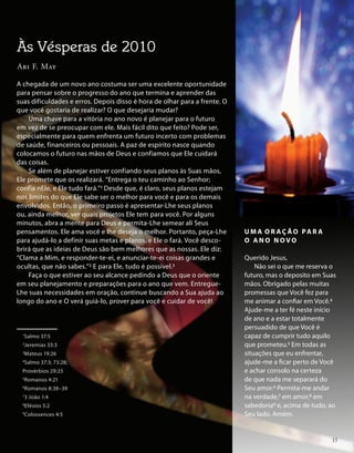 A chegada de um novo ano costuma ser uma excelente oportunidade
para pensar sobre o progresso do ano que termina e aprender das
suas dificuldades e erros. Depois disso é hora de olhar para a frente. O
que você gostaria de realizar? O que desejaria mudar?
Uma chave para a vitória no ano novo é planejar para o futuro
em vez de se preocupar com ele. Mais fácil dito que feito? Pode ser,
especialmente para quem enfrenta um futuro incerto com problemas
de saúde, financeiros ou pessoais. A paz de espírito nasce quando
colocamos o futuro nas mãos de Deus e confiamos que Ele cuidará
das coisas.
Se além de planejar estiver confiando seus planos às Suas mãos,
Ele promete que os realizará. “Entrega o teu caminho ao Senhor;
confia nEle, e Ele tudo fará.”1 Desde que, é claro, seus planos estejam
nos limites do que Ele sabe ser o melhor para você e para os demais
envolvidos. Então, o primeiro passo é apresentar-Lhe seus planos
ou, ainda melhor, ver quais projetos Ele tem para você. Por alguns
minutos, abra a mente para Deus e permita-Lhe semear ali Seus
pensamentos. Ele ama você e lhe deseja o melhor. Portanto, peça-Lhe
para ajudá-lo a definir suas metas e planos, e Ele o fará. Você desco-
brirá que as ideias de Deus são bem melhores que as nossas. Ele diz:
“Clama a Mim, e responder-te-ei, e anunciar-te-ei coisas grandes e
ocultas, que não sabes.”2 E para Ele, tudo é possível.3
Faça o que estiver ao seu alcance pedindo a Deus que o oriente
em seu planejamento e preparações para o ano que vem. Entregue-
Lhe suas necessidades em oração, continue buscando a Sua ajuda ao
longo do ano e O verá guiá-lo, prover para você e cuidar de você!
U M A O R A Ç Ã O PA R A
O A N O N O V O
Querido Jesus,
Não sei o que me reserva o
futuro, mas o deposito em Suas
mãos. Obrigado pelas muitas
promessas que Você fez para
me animar a confiar em Você.4
Ajude-me a ter fé neste início
de ano e a estar totalmente
persuadido de que Você é
capaz de cumprir tudo aquilo
que prometeu.5 Em todas as
situações que eu enfrentar,
ajude-me a ficar perto de Você
e achar consolo na certeza
de que nada me separará do
Seu amor.6 Permita-me andar
na verdade,7 em amor,8 em
sabedoria9 e, acima de tudo, ao
Seu lado. Amém.
Às Vésperas de 2010
Abi F. May
1
Salmo 37:5
2
Jeremias 33:3
3
Mateus 19:26
4
Salmo 37:3; 73:28;
Provérbios 29:25
5
Romanos 4:21
6
Romanos 8:38–39
7
3 João 1:4
8
Efésios 5:2
9
Colossences 4:5
15
 
